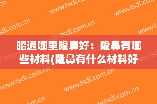 昭通哪里隆鼻好：隆鼻有哪些材料(隆鼻有什么材料好)