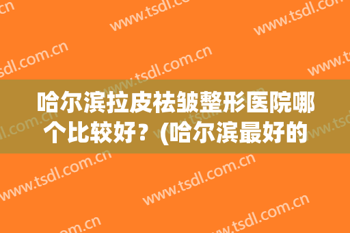 哈尔滨拉皮祛皱整形医院哪个比较好?(哈尔滨最好的美容整形医院排名) 哈尔滨拉皮祛皱整形医院哪个比较好?(哈尔滨最好的美容整形医院排名)