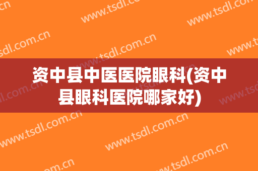 资中县中医医院眼科(资中县眼科医院哪家好)