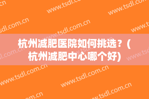 杭州减肥医院如何挑选？(杭州减肥中心哪个好)