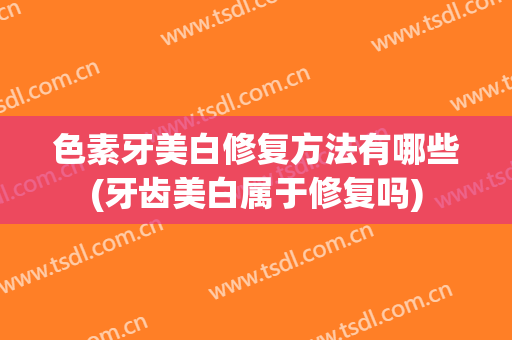 色素牙美白修复方法有哪些(牙齿美白属于修复吗)