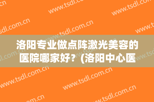 洛阳专业做点阵激光美容的医院哪家好？(洛阳中心医院激光美容科)