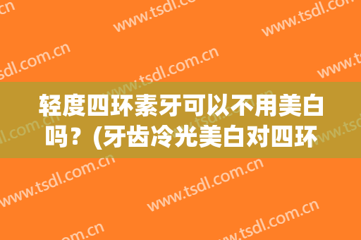 轻度四环素牙可以不用美白吗？(牙齿冷光美白对四环素牙有用吗?)