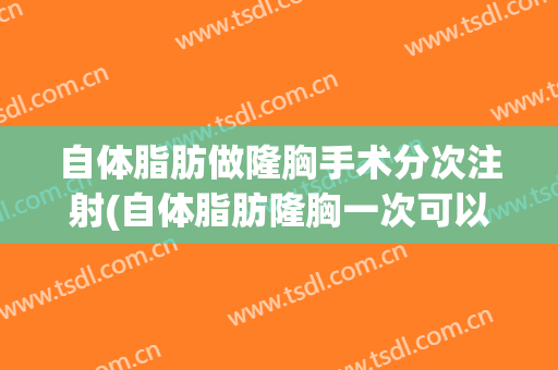 自体脂肪做隆胸手术分次注射(自体脂肪隆胸一次可以注射多少)