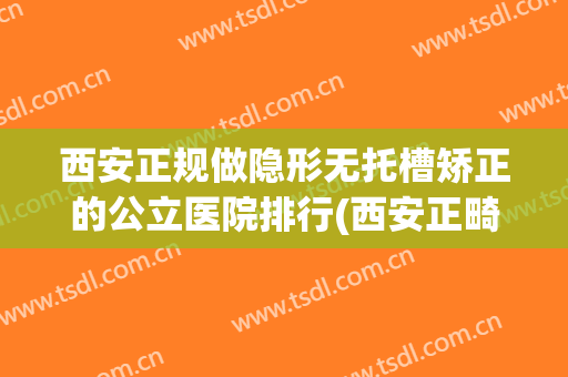 西安正规做隐形无托槽矫正的公立医院排行(西安正畸比较好的医院)