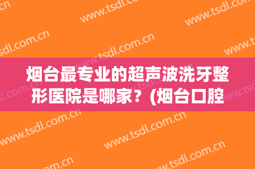 烟台最专业的超声波洗牙整形医院是哪家？(烟台口腔医院洗牙)