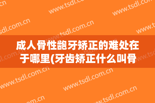 成人骨性龅牙矫正的难处在于哪里(牙齿矫正什么叫骨性)