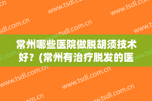 常州哪些医院做脱胡须技术好?(常州有治疗脱发的医院吗) 常州哪些医院做脱胡须技术好?(常州有治疗脱发的医院吗)