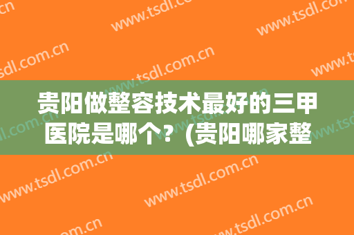 贵阳做整容技术最好的三甲医院是哪个？(贵阳哪家整形医院做的比较好)