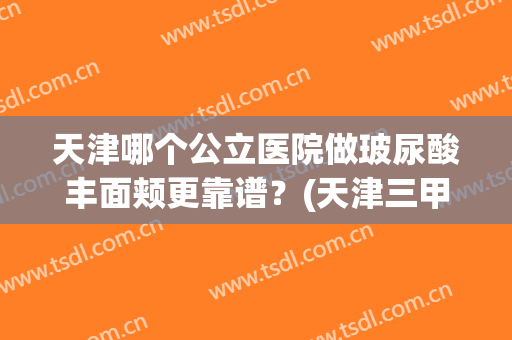 天津哪个公立医院做玻尿酸丰面颊更靠谱？(天津三甲医院打玻尿酸)