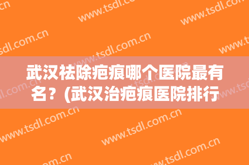武汉祛除疤痕哪个医院最有名？(武汉治疤痕医院排行榜)