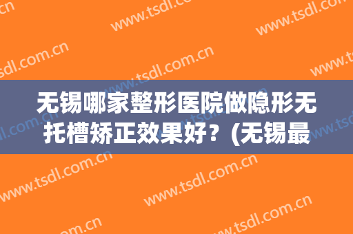 无锡哪家整形医院做隐形无托槽矫正效果好？(无锡最好的假肢医院)