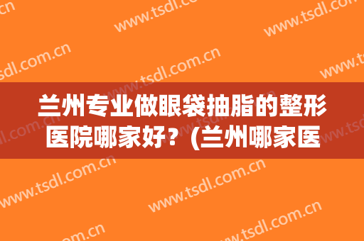 兰州专业做眼袋抽脂的整形医院哪家好?(兰州哪家医院做眼袋最好) 兰州专业做眼袋抽脂的整形医院哪家好?(兰州哪家医院做眼袋最好)