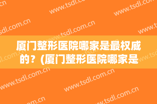 厦门整形医院哪家是最权威的？(厦门整形医院哪家是最权威的医院)