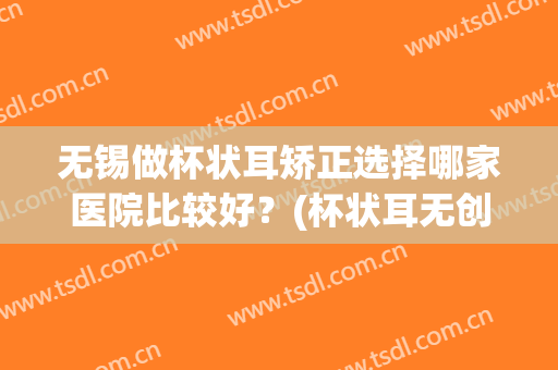 无锡做杯状耳矫正选择哪家医院比较好？(杯状耳无创矫正)