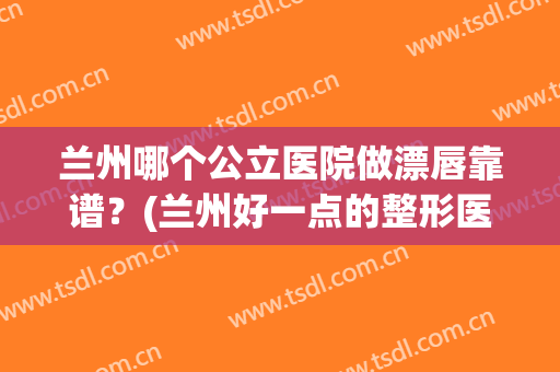 兰州哪个公立医院做漂唇靠谱？(兰州好一点的整形医院)