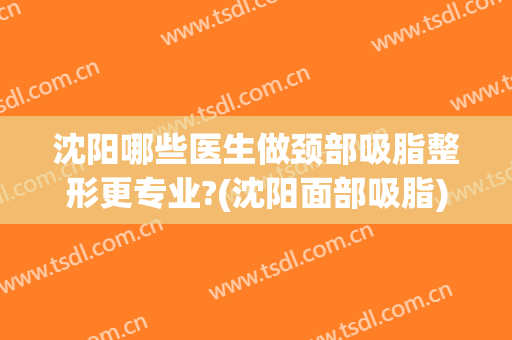 沈阳哪些医生做颈部吸脂整形更专业?(沈阳面部吸脂)