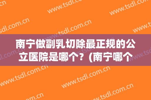 南宁做副乳切除最正规的公立医院是哪个？(南宁哪个医院有乳腺外科)