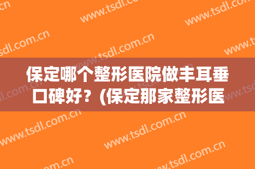 保定哪个整形医院做丰耳垂口碑好？(保定那家整形医院好)