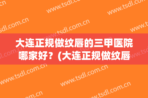 大连正规做纹唇的三甲医院哪家好？(大连正规做纹唇的三甲医院哪家好点)