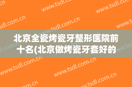 北京全瓷烤瓷牙整形医院前十名(北京做烤瓷牙套好的医院)
