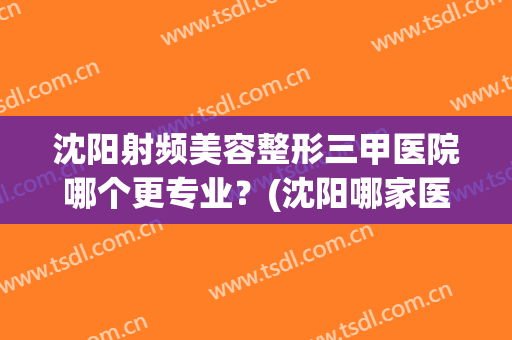 沈阳射频美容整形三甲医院哪个更专业？(沈阳哪家医院美容科比较好)