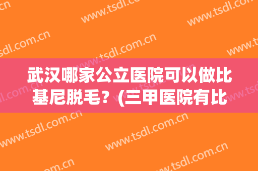 武汉哪家公立医院可以做比基尼脱毛？(三甲医院有比基尼脱毛吗)