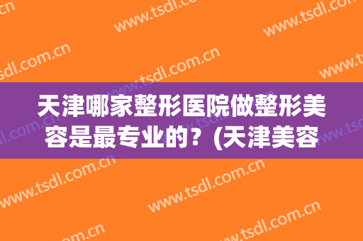 天津哪家整形医院做整形美容是最专业的？(天津美容整形医院哪家好)