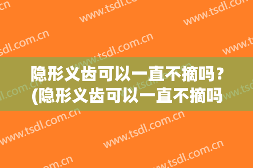 隐形义齿可以一直不摘吗？(隐形义齿可以一直不摘吗牙齿松动)