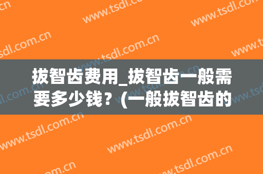 拔智齿费用_拔智齿一般需要多少钱？(一般拔智齿的费用是多少)