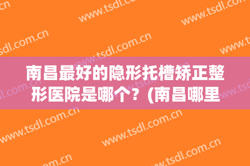 南昌最好的隐形托槽矫正整形医院是哪个？(南昌哪里做正畸比较好)