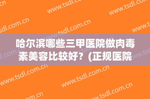哈尔滨哪些三甲医院做肉毒素美容比较好？(正规医院肉毒素)