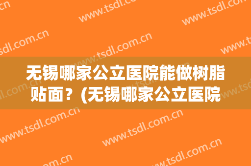 无锡哪家公立医院能做树脂贴面？(无锡哪家公立医院能做树脂贴面手术)