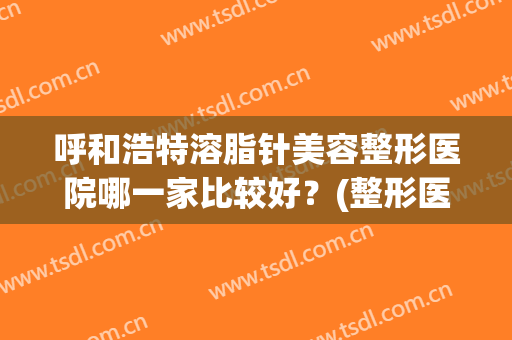 呼和浩特溶脂针美容整形医院哪一家比较好?(整形医院有溶脂针吗) 呼和浩特溶脂针美容整形医院哪一家比较好?(整形医院有溶脂针吗)
