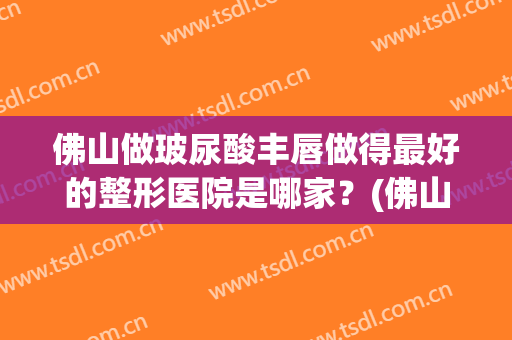 佛山做玻尿酸丰唇做得最好的整形医院是哪家？(佛山做玻尿酸丰唇做得最好的整形医院是哪家呢)