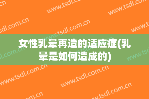 女性乳晕再造的适应症(乳晕是如何造成的)
