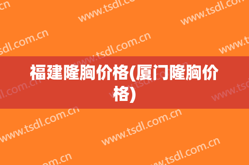 福建隆胸价格(厦门隆胸价格)