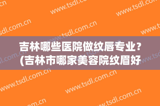 吉林哪些医院做纹唇专业？(吉林市哪家美容院纹眉好)