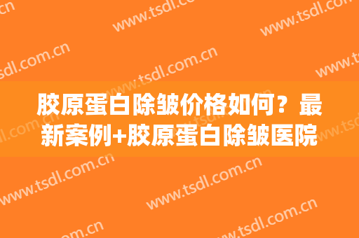 胶原蛋白除皱价格如何？最新案例+胶原蛋白除皱医院+医生(蛋白去皱一般多少钱一针)
