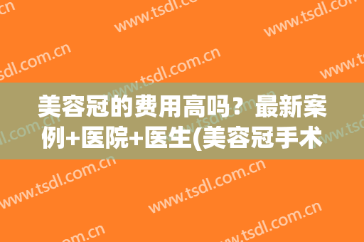 美容冠的费用高吗？最新案例+医院+医生(美容冠手术要花多少钱)