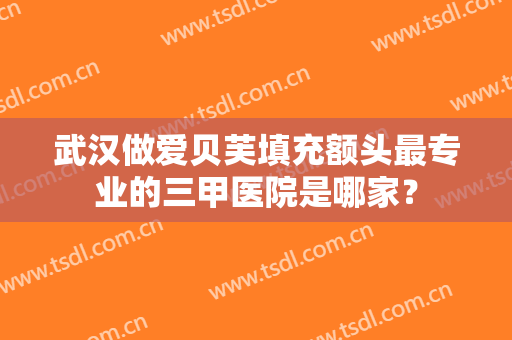 武汉做爱贝芙填充额头最专业的三甲医院是哪家？