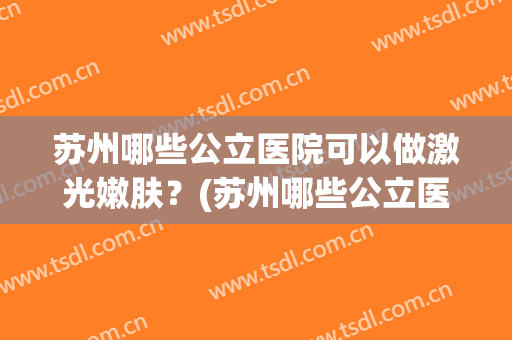 苏州哪些公立医院可以做激光嫩肤?(苏州哪些公立医院可以做激光嫩肤祛斑) 苏州哪些公立医院可以做激光嫩肤?(苏州哪些公立医院可以做激光嫩肤祛斑)