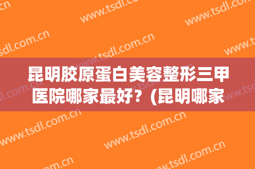 昆明胶原蛋白美容整形三甲医院哪家最好？(昆明哪家整形医院排名)