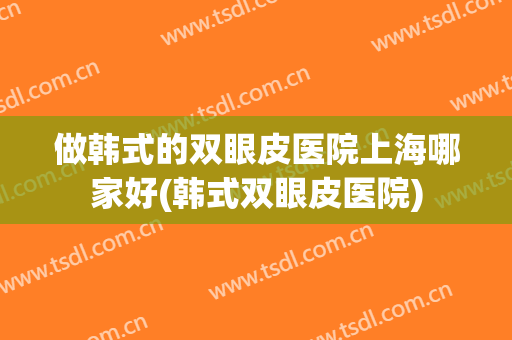 做韩式的双眼皮医院上海哪家好(韩式双眼皮医院)