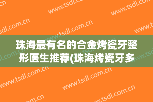 珠海最有名的合金烤瓷牙整形医生推荐(珠海烤瓷牙多少钱一颗)