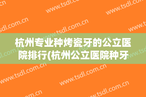 杭州专业种烤瓷牙的公立医院排行(杭州公立医院种牙哪个地方最实惠) 杭州专业种烤瓷牙的公立医院排行(杭州公立医院种牙哪个地方最实惠)