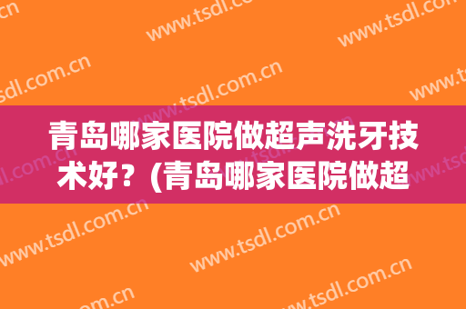 青岛哪家医院做超声洗牙技术好？(青岛哪家医院做超声洗牙技术好些)
