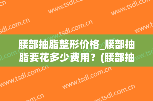 腰部抽脂整形价格_腰部抽脂要花多少费用？(腰部抽脂肪一般多少钱)