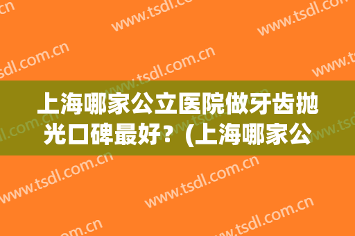 上海哪家公立医院做牙齿抛光口碑最好？(上海哪家公立医院做牙齿抛光口碑最好的)