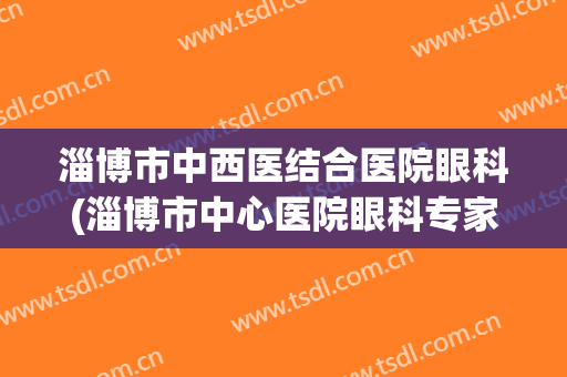 淄博市中西医结合医院眼科(淄博市中心医院眼科专家介绍)